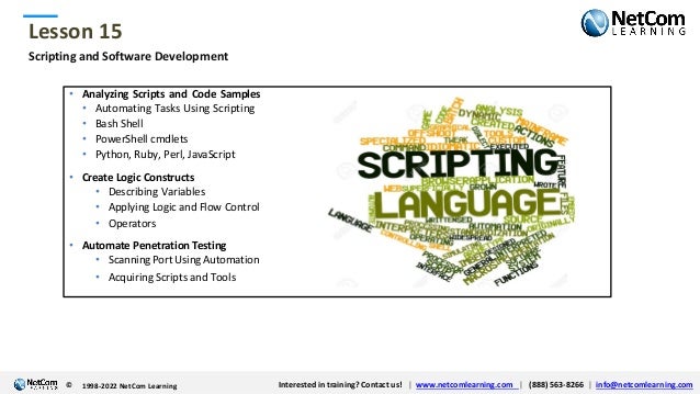 © 1998-2021 NetCom Learning www.netcomlearning.com info@netcomlearning.com 1-888-563-8266
|
|
© 1998-2021 NetCom Learning www.netcomlearning.com info@netcomlearning.com 1-888-563-8266
|
|
Lesson 15
© Interested in training? Contact us! | www.netcomlearning.com | (888) 563-8266 | info@netcomlearning.com
1998-2022 NetCom Learning
Scripting and Software Development
• Analyzing Scripts and Code Samples
• Automating Tasks Using Scripting
• Bash Shell
• PowerShell cmdlets
• Python, Ruby, Perl, JavaScript
• Create Logic Constructs
• Describing Variables
• Applying Logic and Flow Control
• Operators
• Automate Penetration Testing
• Scanning Port Using Automation
• Acquiring Scripts and Tools
 