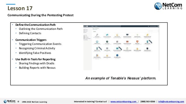 © 1998-2021 NetCom Learning www.netcomlearning.com info@netcomlearning.com 1-888-563-8266
|
|
© 1998-2021 NetCom Learning www.netcomlearning.com info@netcomlearning.com 1-888-563-8266
|
|
Lesson 17
© Interested in training? Contact us! | www.netcomlearning.com | (888) 563-8266 | info@netcomlearning.com
1998-2022 NetCom Learning
Communicating During the Pentesting Protest
• Define the Communication Path
• Outlining the Communication Path
• Defining Contacts
• Communication Triggers
• Triggering Communication Events
• Recognizing Criminal Activity
• Identifying False Positives
• Use Built-In Tools for Reporting
• Sharing Findings with Dradis
• Building Reports with Nessus
An example of Tenable's Nessus' platform.
 