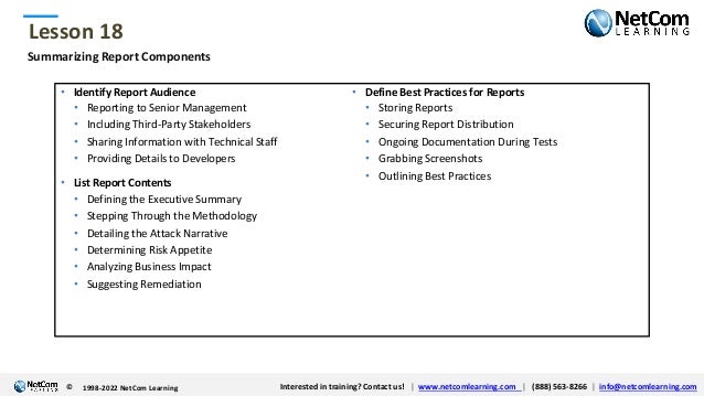 © 1998-2021 NetCom Learning www.netcomlearning.com info@netcomlearning.com 1-888-563-8266
|
|
© 1998-2021 NetCom Learning www.netcomlearning.com info@netcomlearning.com 1-888-563-8266
|
|
Lesson 18
© Interested in training? Contact us! | www.netcomlearning.com | (888) 563-8266 | info@netcomlearning.com
1998-2022 NetCom Learning
Summarizing Report Components
• Identify Report Audience
• Reporting to Senior Management
• Including Third-Party Stakeholders
• Sharing Information with Technical Staff
• Providing Details to Developers
• List Report Contents
• Defining the Executive Summary
• Stepping Through the Methodology
• Detailing the Attack Narrative
• Determining Risk Appetite
• Analyzing Business Impact
• Suggesting Remediation
• Define Best Practices for Reports
• Storing Reports
• Securing Report Distribution
• Ongoing Documentation During Tests
• Grabbing Screenshots
• Outlining Best Practices
 