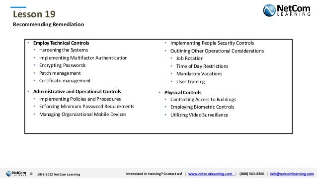 © 1998-2021 NetCom Learning www.netcomlearning.com info@netcomlearning.com 1-888-563-8266
|
|
© 1998-2021 NetCom Learning www.netcomlearning.com info@netcomlearning.com 1-888-563-8266
|
|
Lesson 19
© Interested in training? Contact us! | www.netcomlearning.com | (888) 563-8266 | info@netcomlearning.com
1998-2022 NetCom Learning
Recommending Remediation
• EmployTechnical Controls
• Hardening the Systems
• Implementing Multifactor Authentication
• Encrypting Passwords
• Patch management
• Certificate management
• Administrative and Operational Controls
• Implementing Policies and Procedures
• Enforcing Minimum Password Requirements
• Managing Organizational Mobile Devices
• Implementing People Security Controls
• Outlining Other Operational Considerations
• Job Rotation
• Time of Day Restrictions
• Mandatory Vacations
• User Training
• Physical Controls
• Controlling Access to Buildings
• Employing Biometric Controls
• Utilizing Video Surveillance
 