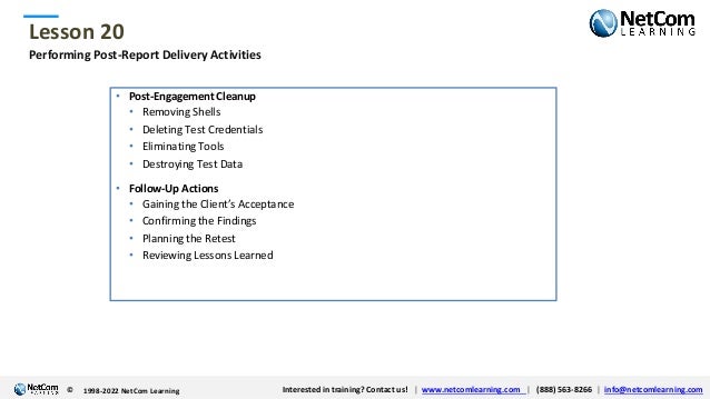 © 1998-2021 NetCom Learning www.netcomlearning.com info@netcomlearning.com 1-888-563-8266
|
|
© 1998-2021 NetCom Learning www.netcomlearning.com info@netcomlearning.com 1-888-563-8266
|
|
Lesson 20
© Interested in training? Contact us! | www.netcomlearning.com | (888) 563-8266 | info@netcomlearning.com
1998-2022 NetCom Learning
Performing Post-Report Delivery Activities
• Post-Engagement Cleanup
• Removing Shells
• Deleting Test Credentials
• Eliminating Tools
• Destroying Test Data
• Follow-Up Actions
• Gaining the Client’s Acceptance
• Confirming the Findings
• Planning the Retest
• Reviewing Lessons Learned
 