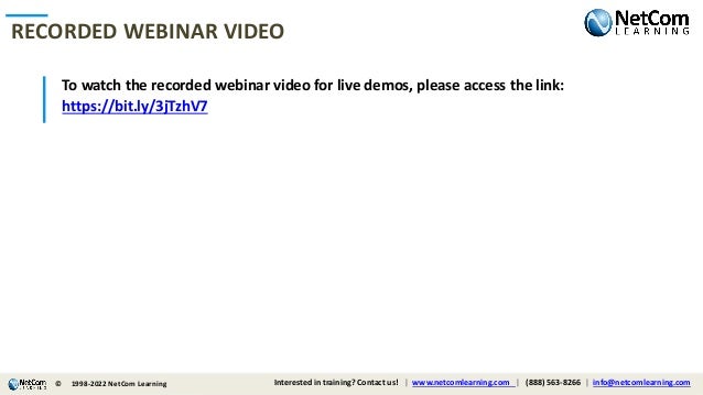 © 1998-2021 NetCom Learning www.netcomlearning.com info@netcomlearning.com 1-888-563-8266
|
|
| |
To watch the recorded webinar video for live demos, please access the link:
https://bit.ly/3jTzhV7
RECORDED WEBINAR VIDEO
© Interested in training? Contact us! | www.netcomlearning.com | (888) 563-8266 | info@netcomlearning.com
1998-2022 NetCom Learning
 