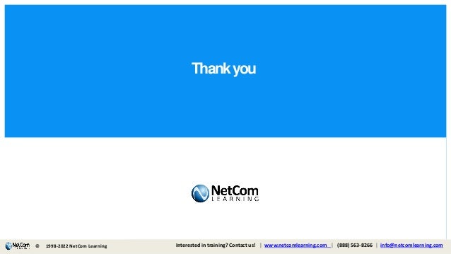 Thankyou
© 1998-2019 NetCom Learning www.netcomlearning.com info@netcomlearning.com 1-888-563-8266
|
|
| |
© 1998-2021 NetCom Learning www.netcomlearning.com info@netcomlearning.com 1-888-563-8266
|
|
© Interested in training? Contact us! | www.netcomlearning.com | (888) 563-8266 | info@netcomlearning.com
1998-2022 NetCom Learning
 