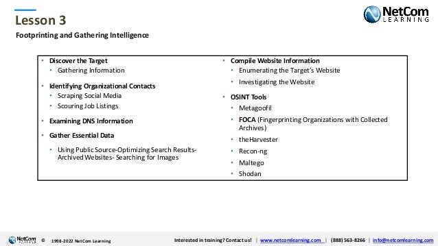 © 1998-2021 NetCom Learning www.netcomlearning.com info@netcomlearning.com 1-888-563-8266
|
|
© 1998-2021 NetCom Learning www.netcomlearning.com info@netcomlearning.com 1-888-563-8266
|
|
Lesson 3
© Interested in training? Contact us! | www.netcomlearning.com | (888) 563-8266 | info@netcomlearning.com
1998-2022 NetCom Learning
Footprinting and Gathering Intelligence
• Discover the Target
• Gathering Information
• Identifying Organizational Contacts
• Scraping Social Media
• Scouring Job Listings
• Examining DNS Information
• Gather Essential Data
• Using Public Source-Optimizing Search Results-
Archived Websites- Searching for Images
• Compile Website Information
• Enumerating the Target’s Website
• Investigating the Website
• OSINT Tools
• Metagoofil
• FOCA (Fingerprinting Organizations with Collected
Archives)
• theHarvester
• Recon-ng
• Maltego
• Shodan
 