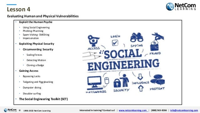 © 1998-2021 NetCom Learning www.netcomlearning.com info@netcomlearning.com 1-888-563-8266
|
|
© 1998-2021 NetCom Learning www.netcomlearning.com info@netcomlearning.com 1-888-563-8266
|
|
Lesson 4
© Interested in training? Contact us! | www.netcomlearning.com | (888) 563-8266 | info@netcomlearning.com
1998-2022 NetCom Learning
Evaluating Human and Physical Vulnerabilities
• Exploit the Human Psyche
• Using Social Engineering
• Phishing-Pharming
• Spam-Vishing- SMiShing
• Impersonation
• Exploiting Physical Security
• Circumventing Security
• Scaling Fences
• Detecting Motion
• Cloning a Badge
• Gaining Access
• Bypassing Locks
• Tailgating and Piggybacking
• Dumpster diving
• Shoulder surfing
• The Social Engineering Toolkit (SET)
 