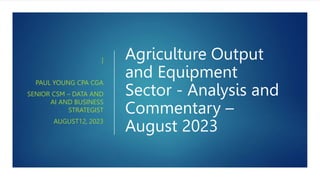 Agriculture Output
and Equipment
Sector - Analysis and
Commentary –
August 2023
]
PAUL YOUNG CPA CGA
SENIOR CSM – DATA AND
AI AND BUSINESS
STRATEGIST
AUGUST12, 2023
 