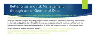 Better crisis and risk Management
through use of Geospatial Data
https://www.linkedin.com/posts/rwlord_river-flood-highest-since-2001-in-miss-valley-activity-
7062395985708085249-YI2M?utm_source=share&utm_medium=member_desktop
Leverage data and AI as part mitigating geopolitical risks and threats is becoming increasing important for
both private and public sectors. The ability to leverage geospatial data with business analytical tools like
Cognos Analytics and Planning Analtyics can lead to better risk mitigation as part of safeguarding assets.
Blog – Geospatial data with Planning Analytics - https://www.linkedin.com/posts/paul-young-
055632b_geospatial-data-with-planning-analytics-activity-7062420172178915328-
l43Y?utm_source=share&utm_medium=member_desktop
 