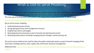 What is cost to Serve Modeling
As more businesses have come to understand the customer-driven side of the supply chain, a new framework has
emerged to answer questions about how the cost of sales, services, and last-mile logistics affect the bottom line.
This new way of thinking about profitability in the supply chain is commonly known as cost to serve.
https://www.coupa.com/blog/supply-chain/cost-serve-framework-for-profitability-and-customer-excellence
Key to cost to server modeling
1. Understanding business drivers
2. Strong data governance and management structure
3. Establish key metrics and targets.
4. Revamping business processes as part of overall cost planning and control
5. Revamping sales process including managing of price changes, contract pricing, etc.
The cost to serve model can be used for either the public and private sectors as part of overall managing of the
fiscal cycle including revenue, costs, capital, ESG, and human resources management.
Additional links: https://www.slideshare.net/paulyoungcga/profitability-and-costing-solutions-office-of-finance-
and-cfo
 