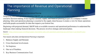 The importance of Revenue and Operational
Planning
Blog – The importance of Sales and Operational Planning
Integrating sales and operations planning (S&OP) into an enterprise-wide process creates a robust picture for
executive decision-making. It ties together demand, supply, and financial planning as part of a company’s master
planning. Sales and operations planning is essential to the supply chain because it creates a view for future operations
and holds people accountable for data that impacts your bottom line.
Beginning with projected demand, S&OP looks at available resources and operational performance to understand the
landscape when making financial decisions. The process involves strategic and tactical plans.
Source - https://www.coupa.com/blog/supply-chain/what-sales-and-operations-planning-sop-and-how-it-can-benefit-your-
business
Five reasons why Sales and Operational Planning is important:
1. Balances Supply and Demand.
2. Cross-functional involvement.
3. No Surprises.
4. One set of Numbers.
5. Key Business Communication Tool.
 