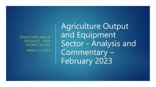 Agriculture Output
and Equipment
Sector - Analysis and
Commentary –
February 2023
SENIOR DATA AND AI
SPECIALIST - PAUL
YOUNG CPA CGA
MARCH 12, 2023
 