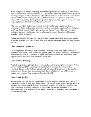 "Cloud computing is a major technology trend that has permeated the market over the last two
years. It sets the stage for a new approach to IT that enables individuals and businesses to choose
how they'll acquire or deliver IT services, with reduced emphasis on the constraints of traditional
software and hardware licensing models," said David Cearley, vice president and Gartner
Fellow. "Cloud computing has a significant potential impact on every aspect of IT and how users
access applications, information and business services."
"The trend and related technologies continue to evolve and change rapidly, and there is
continuing confusion and misunderstanding as vendors increasingly hype 'cloud' as a marketing
term," said David Mitchell Smith, vice president and Gartner Fellow. "This level of impact,
confusion, uncertainty and change make cloud computing one of Gartner's top 10 strategic
technology trends to address."
Gartner has identified the following cloud computing Trends that will be accelerating, shifting
or reaching a tipping point over the next three years and that users must factor into their planning
processes:
Cloud Investment Optimization
The cloud promises to deliver a range of benefits, including a shift from capital-intensive to
operational cost models, lower overall cost, greater agility and reduced complexity. It can also be
used to shift the focus of IT resources to higher-value-added activities for the business, or to
support business innovation and, potentially, lower risks.
Cloud Services Brokerage
As cloud computing adoption proliferates, so does the need for consumption assistance. A cloud
services brokerage (CSB) is a service provider that plays an intermediary role in cloud
computing. Interest in the CSB concept increased last year, and Gartner expects this trend to
accelerate over the next three years as more individuals, whether they are in IT or a line-of-
business unit, consume cloud services without involving IT.
Cloud-Centric Design
Many organizations look first for opportunities to migrate existing enterprise workloads to a
cloud system and/or an application infrastructure. This approach may provide benefits where the
workload has a highly variable resource requirement, or where the application naturally lends
itself to horizontal scalability. However, to fully exploit the potential of a cloud model,
applications need to be designed with the unique characteristics, limitations and opportunities of
a cloud model in mind.
 