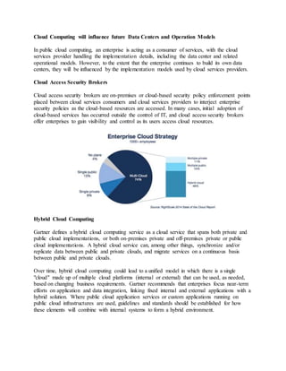 Cloud Computing will influence future Data Centers and Operation Models
In public cloud computing, an enterprise is acting as a consumer of services, with the cloud
services provider handling the implementation details, including the data center and related
operational models. However, to the extent that the enterprise continues to build its own data
centers, they will be influenced by the implementation models used by cloud services providers.
Cloud Access Security Brokers
Cloud access security brokers are on-premises or cloud-based security policy enforcement points
placed between cloud services consumers and cloud services providers to interject enterprise
security policies as the cloud-based resources are accessed. In many cases, initial adoption of
cloud-based services has occurred outside the control of IT, and cloud access security brokers
offer enterprises to gain visibility and control as its users access cloud resources.
Hybrid Cloud Computing
Gartner defines a hybrid cloud computing service as a cloud service that spans both private and
public cloud implementations, or both on-premises private and off-premises private or public
cloud implementations. A hybrid cloud service can, among other things, synchronize and/or
replicate data between public and private clouds, and migrate services on a continuous basis
between public and private clouds.
Over time, hybrid cloud computing could lead to a unified model in which there is a single
"cloud" made up of multiple cloud platforms (internal or external) that can be used, as needed,
based on changing business requirements. Gartner recommends that enterprises focus near-term
efforts on application and data integration, linking fixed internal and external applications with a
hybrid solution. Where public cloud application services or custom applications running on
public cloud infrastructures are used, guidelines and standards should be established for how
these elements will combine with internal systems to form a hybrid environment.
 