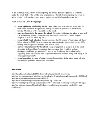 In the past three years, private cloud computing has moved from an aspiration to a tentative
reality for nearly half of the world's large organizations. Hybrid cloud computing, however, is
where private cloud was three years ago — aspirations are high but deployments low.
What is next for Cloud Computing?
 More application availability on the cloud: With most new software being built for
cloud from the outset, it is predicted that by 2016 over a quarter of all applications
(around 48 million) will be available on the cloud.
 Increased growth in the market for cloud: According to Gartner, the cloud is here, and
it is accelerating globally. Based on their forecast for 2011-2017, Gartner expects
adoption to hit $250 billion by 2017.
 More hybrid cloud adoption: Gartner proposes that 50 percent of enterprises will have
hybrid clouds by 2017. As we see more and more companies adopt cloud, we see CIOs
crafting well-thought-out strategies that include cloud.
 Increased development for the cloud: More development is going to go to the cloud.
According to Evans Data Corporation, there are more than 18 million software
developers worldwide yet less than 25 percent are developing for the cloud today.
Especially when you consider that 85 percent of the new software being built today is for
cloud according to IDC
 More innovation because of cloud: Increased competition in the cloud space will give
way to better products, services and innovation.
References
http://thoughtsoncloud.com/2014/05/future-cloud-computing-5-predictions/
http://www.inc.com/graham-winfrey/why-the-cloud-will-transform-small-business-by-2020.html
http://www.gartner.com/newsroom/id/1971515
http://www.itbusinessedge.com/slideshows/show.aspx?c=95261
http://www.randgroup.com/wp-content/uploads/2014/03/cloud-computing-computer-button.jpg
http://www.rightscale.com/blog/cloud-industry-insights/cloud-computing-trends-2014-state-
cloud-survey
 