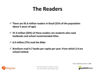 The Readers

 There are 95.6 million readers in Brazil (55% of the population
  above 5 years of age).

 47.4 million (50%) of these readers are students who read
  textbooks and school recommended titles.

 6.9 million (7%) read the Bible

 Brazilians read 4.7 books per capita per year. From which 3.4 are
  school-related.



                                                           Source: Retratos da Leitura | 2008

                        PA International Conference 2011
                        15th December, Fishmongers Hall
 