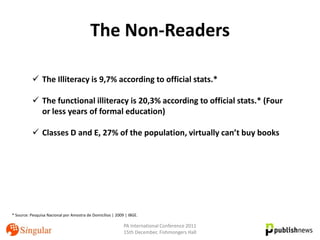The Non-Readers

           The Illiteracy is 9,7% according to official stats.*

           The functional illiteracy is 20,3% according to official stats.* (Four
            or less years of formal education)

           Classes D and E, 27% of the population, virtually can’t buy books




* Source: Pesquisa Nacional por Amostra de Domicílios | 2009 | IBGE.

                                                            PA International Conference 2011
                                                            15th December, Fishmongers Hall
 