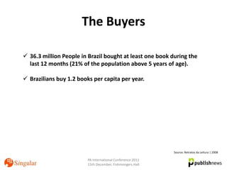 The Buyers

 36.3 million People in Brazil bought at least one book during the
  last 12 months (21% of the population above 5 years of age).

 Brazilians buy 1.2 books per capita per year.




                                                            Source: Retratos da Leitura | 2008

                         PA International Conference 2011
                         15th December, Fishmongers Hall
 