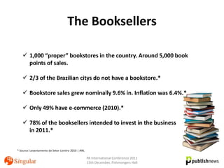 The Booksellers

     1,000 “proper” bookstores in the country. Around 5,000 book
      points of sales.

     2/3 of the Brazilian citys do not have a bookstore.*

     Bookstore sales grew nominally 9.6% in. Inflation was 6.4%.*

     Only 49% have e-commerce (2010).*

     78% of the booksellers intended to invest in the business
      in 2011.*


* Source: Levantamento do Setor Livreiro 2010 | ANL

                                                      PA International Conference 2011
                                                      15th December, Fishmongers Hall
 