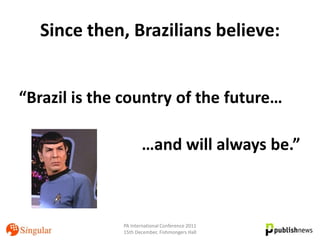 Since then, Brazilians believe:


“Brazil is the country of the future…

                     …and will always be.”



              PA International Conference 2011
              15th December, Fishmongers Hall
 