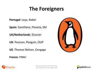 The Foreigners
Portugal: Leya, Babel

Spain: Santillana, Planeta, SM

UK/Netherlands: Elsevier

UK: Pearson, Penguin, OUP

US: Thomas Nelson, Cengage

France: FNAC

                        PA International Conference 2011
                        15th December, Fishmongers Hall
 
