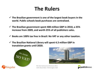 The Rulers
 The Brazilian government is one of the largest book buyers in the
  world. Public schools book purchases are centralized.

 The Brazilian government spent 408 million GBP in 2010, a 25%
  increase from 2009, and worth 25% of all publishers sales.

 Books are 100% tax free in Brazil: No VAT or any other taxation.

 The Brazilian National Library will spent 4.3 million GBP in
  tranalstion grants until 2020.




                         PA International Conference 2011
                         15th December, Fishmongers Hall
 