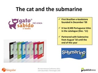 The cat and the submarine
                                      First Brazilian e-bookstore
                                       founded in December ’09

                                      It has 8,500 Portuguese titles
                                       in the catalogue (Dec. ‘11)

                                      Partnered with Submarino
                                       from August ’10 until the
                                       end of this year




        PA International Conference 2011
        15th December, Fishmongers Hall
 