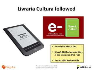 Livraria Cultura followed




                               Founded in March ’10

                               It has 5,800 Portuguese titles
                                in the catalogue (Dec. ‘11)

                               First to offer Positivo Alfa

       PA International Conference 2011
       15th December, Fishmongers Hall
 