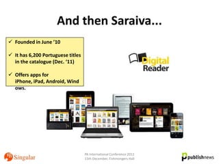 And then Saraiva...
 Founded in June ’10

 It has 6,200 Portuguese titles
  in the catalogue (Dec. ‘11)

 Offers apps for
  iPhone, iPad, Android, Wind
  ows.




                                   PA International Conference 2011
                                   15th December, Fishmongers Hall
 