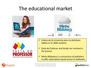 The educational market




            Estácio de Sá University plans to distribute
             tablets to its 260K students

            Pasta do Professor and Xeriph are involved in
             the process

            Minha Biblioteca is a consortium of publishers
             to offer subscription-based access to textbooks.
      PA International Conference 2011
      15th December, Fishmongers Hall
 