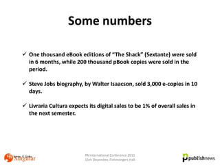 Some numbers

       One thousand eBook editions of “The Shack” (Sextante) were sold
        in 6 months, while 200 thousand pBook copies were sold in the
        period.

       Steve Jobs biography, by Walter Isaacson, sold 3,000 e-copies in 10
        days.

       Livraria Cultura expects its digital sales to be 1% of overall sales in
        the next semester.




Fonte: O Globo                  PA International Conference 2011
                                15th December, Fishmongers Hall
 