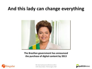 And this lady can change everything




       The Brazilian government has announced
        the purchase of digital content by 2013


                 PA International Conference 2011
                 15th December, Fishmongers Hall
 