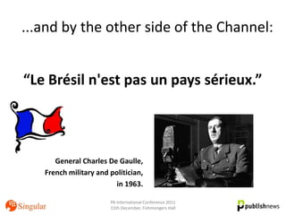 ...and by the other side of the Channel:


“Le Brésil n'est pas un pays sérieux.”



      General Charles De Gaulle,
   French military and politician,
                         in 1963.

                       PA International Conference 2011
                       15th December, Fishmongers Hall
 