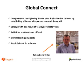 Global Connect
 Complements the Lightning Source print & distribution services by
  establishing alliances with partners around the world.

 Sales growth as a result of “always available” titles

 Add titles previously not offered

 Eliminates shipping costs

 Possible front list solution




                           Talk to David Taylor
                          PA International Conference 2011
                          15th December, Fishmongers Hall
 