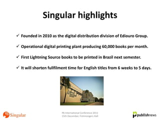Singular highlights
 Founded in 2010 as the digital distribution division of Ediouro Group.

 Operational digital printing plant producing 60,000 books per month.

 First Lightning Source books to be printed in Brazil next semester.

 It will shorten fullfilment time for English titles from 6 weeks to 5 days.




                          PA International Conference 2011
                          15th December, Fishmongers Hall
 