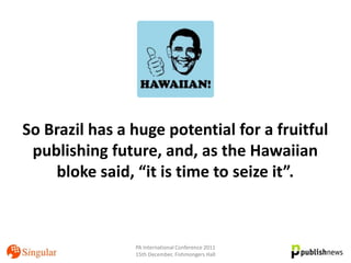 So Brazil has a huge potential for a fruitful
 publishing future, and, as the Hawaiian
    bloke said, “it is time to seize it”.



                PA International Conference 2011
                15th December, Fishmongers Hall
 