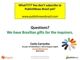 What?!?!? You don’t subscribe to
          PublishNews Brazil yet?

         www.publishnewsbrazil.com


              Questions?
We have Brazilian gifts for the inquirers.

                    Carlo Carrenho
         Founder of PublishNews | CEO of Singular Digital
                      carrenho@gmail.com
                           @carrenho

                    PA International Conference 2011
                    15th December, Fishmongers Hall
 