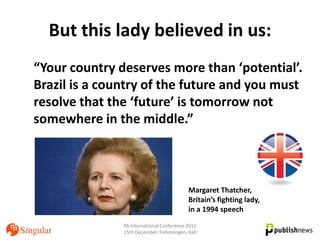 But this lady believed in us:
“Your country deserves more than ‘potential’.
Brazil is a country of the future and you must
resolve that the ‘future’ is tomorrow not
somewhere in the middle.”



                                           Margaret Thatcher,
                                           Britain’s fighting lady,
                                           in a 1994 speech
               PA International Conference 2011
               15th December, Fishmongers Hall
 