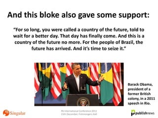 And this bloke also gave some support:
 “For so long, you were called a country of the future, told to
 wait for a better day. That day has finally come. And this is a
  country of the future no more. For the people of Brazil, the
          future has arrived. And it’s time to seize it.”




                                                          Barack Obama,
                                                          president of a
                                                          former British
                                                          colony, in a 2011
                                                          speech in Rio.
                       PA International Conference 2011
                       15th December, Fishmongers Hall
 
