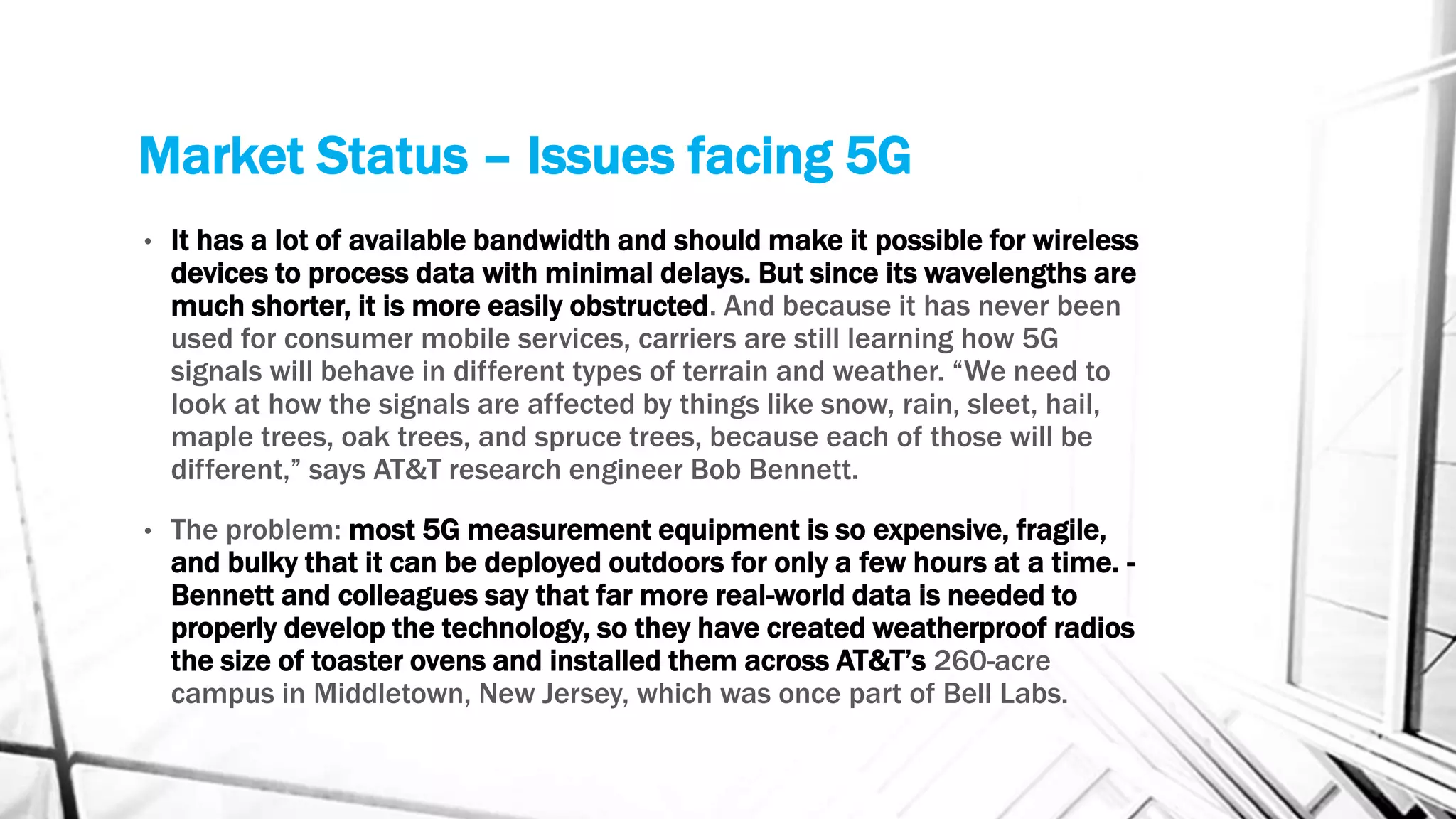 Market Status – Issues facing 5G
• It has a lot of available bandwidth and should make it possible for wireless
devices to process data with minimal delays. But since its wavelengths are
much shorter, it is more easily obstructed. And because it has never been
used for consumer mobile services, carriers are still learning how 5G
signals will behave in different types of terrain and weather. “We need to
look at how the signals are affected by things like snow, rain, sleet, hail,
maple trees, oak trees, and spruce trees, because each of those will be
different,” says AT&T research engineer Bob Bennett.
• The problem: most 5G measurement equipment is so expensive, fragile,
and bulky that it can be deployed outdoors for only a few hours at a time. -
Bennett and colleagues say that far more real-world data is needed to
properly develop the technology, so they have created weatherproof radios
the size of toaster ovens and installed them across AT&T’s 260-acre
campus in Middletown, New Jersey, which was once part of Bell Labs.
 
