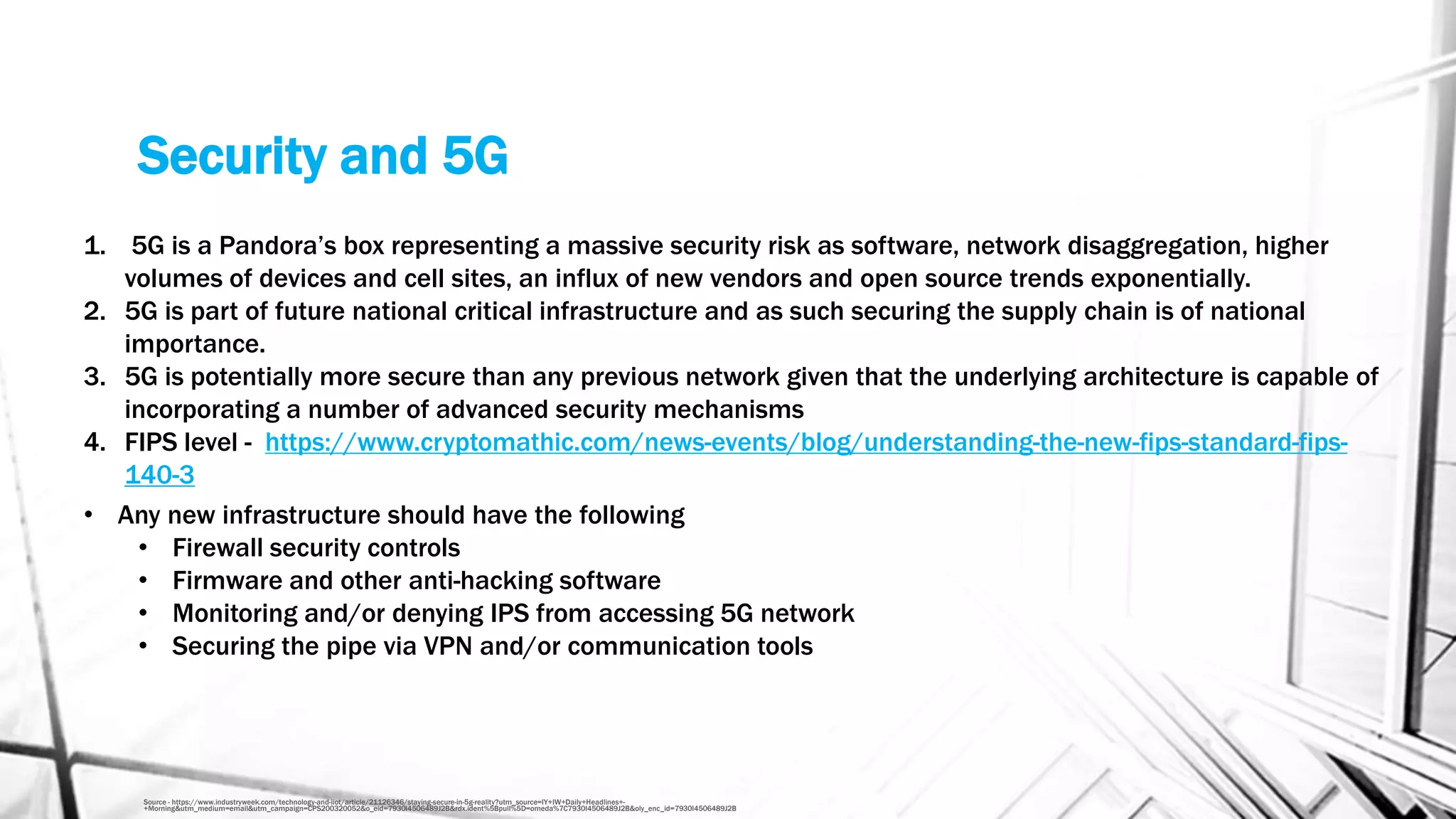 Security and 5G
Source - https://www.industryweek.com/technology-and-iiot/article/21126346/staying-secure-in-5g-reality?utm_source=IY+IW+Daily+Headlines+-
+Morning&utm_medium=email&utm_campaign=CPS200320052&o_eid=7930I4506489J2B&rdx.ident%5Bpull%5D=omeda%7C7930I4506489J2B&oly_enc_id=7930I4506489J2B
1. 5G is a Pandora’s box representing a massive security risk as software, network disaggregation, higher
volumes of devices and cell sites, an influx of new vendors and open source trends exponentially.
2. 5G is part of future national critical infrastructure and as such securing the supply chain is of national
importance.
3. 5G is potentially more secure than any previous network given that the underlying architecture is capable of
incorporating a number of advanced security mechanisms
4. FIPS level - https://www.cryptomathic.com/news-events/blog/understanding-the-new-fips-standard-fips-
140-3
• Any new infrastructure should have the following
• Firewall security controls
• Firmware and other anti-hacking software
• Monitoring and/or denying IPS from accessing 5G network
• Securing the pipe via VPN and/or communication tools
 