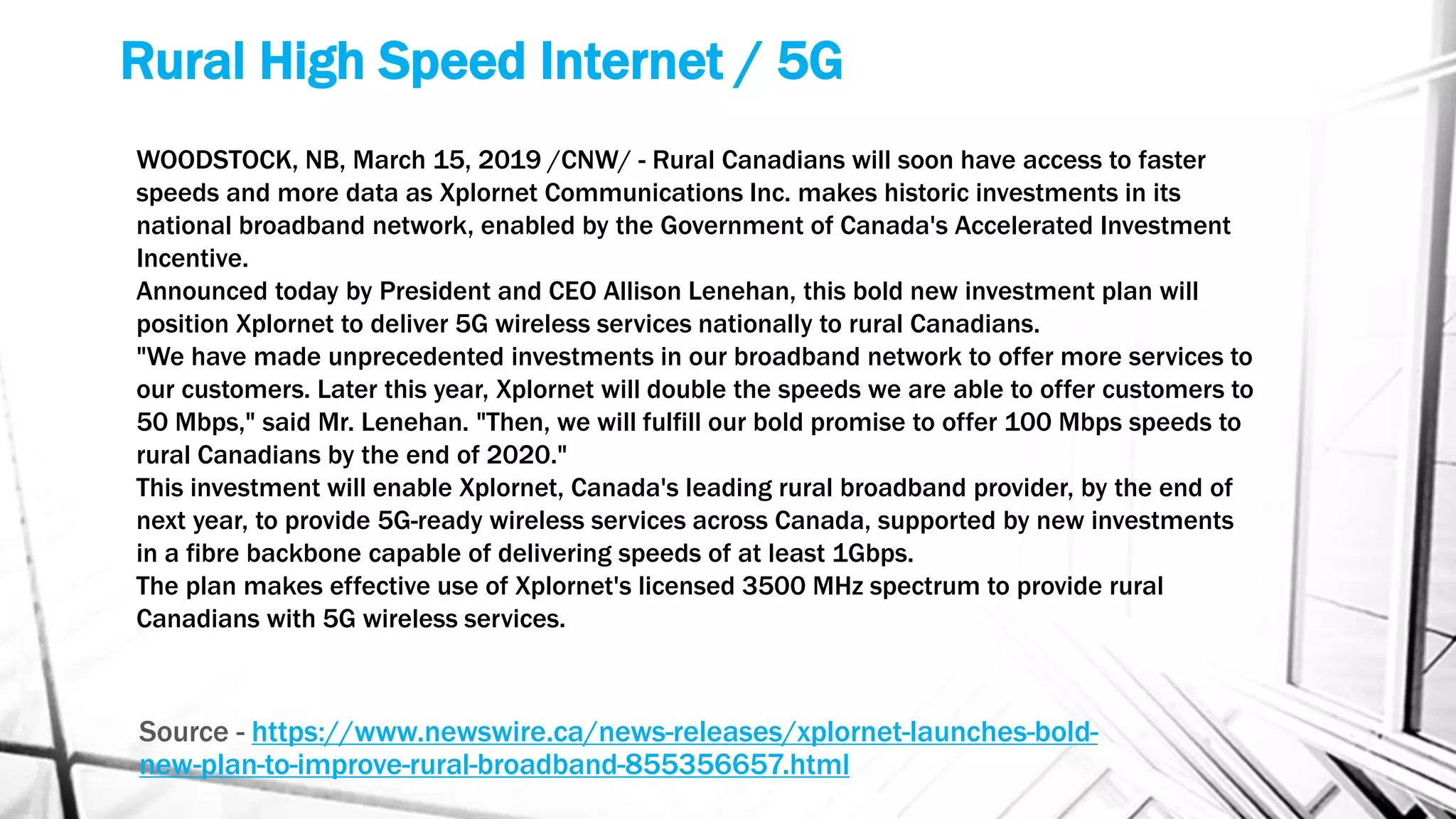 Rural High Speed Internet / 5G
Source - https://www.newswire.ca/news-releases/xplornet-launches-bold-
new-plan-to-improve-rural-broadband-855356657.html
WOODSTOCK, NB, March 15, 2019 /CNW/ - Rural Canadians will soon have access to faster
speeds and more data as Xplornet Communications Inc. makes historic investments in its
national broadband network, enabled by the Government of Canada's Accelerated Investment
Incentive.
Announced today by President and CEO Allison Lenehan, this bold new investment plan will
position Xplornet to deliver 5G wireless services nationally to rural Canadians.
"We have made unprecedented investments in our broadband network to offer more services to
our customers. Later this year, Xplornet will double the speeds we are able to offer customers to
50 Mbps," said Mr. Lenehan. "Then, we will fulfill our bold promise to offer 100 Mbps speeds to
rural Canadians by the end of 2020."
This investment will enable Xplornet, Canada's leading rural broadband provider, by the end of
next year, to provide 5G-ready wireless services across Canada, supported by new investments
in a fibre backbone capable of delivering speeds of at least 1Gbps.
The plan makes effective use of Xplornet's licensed 3500 MHz spectrum to provide rural
Canadians with 5G wireless services.
 