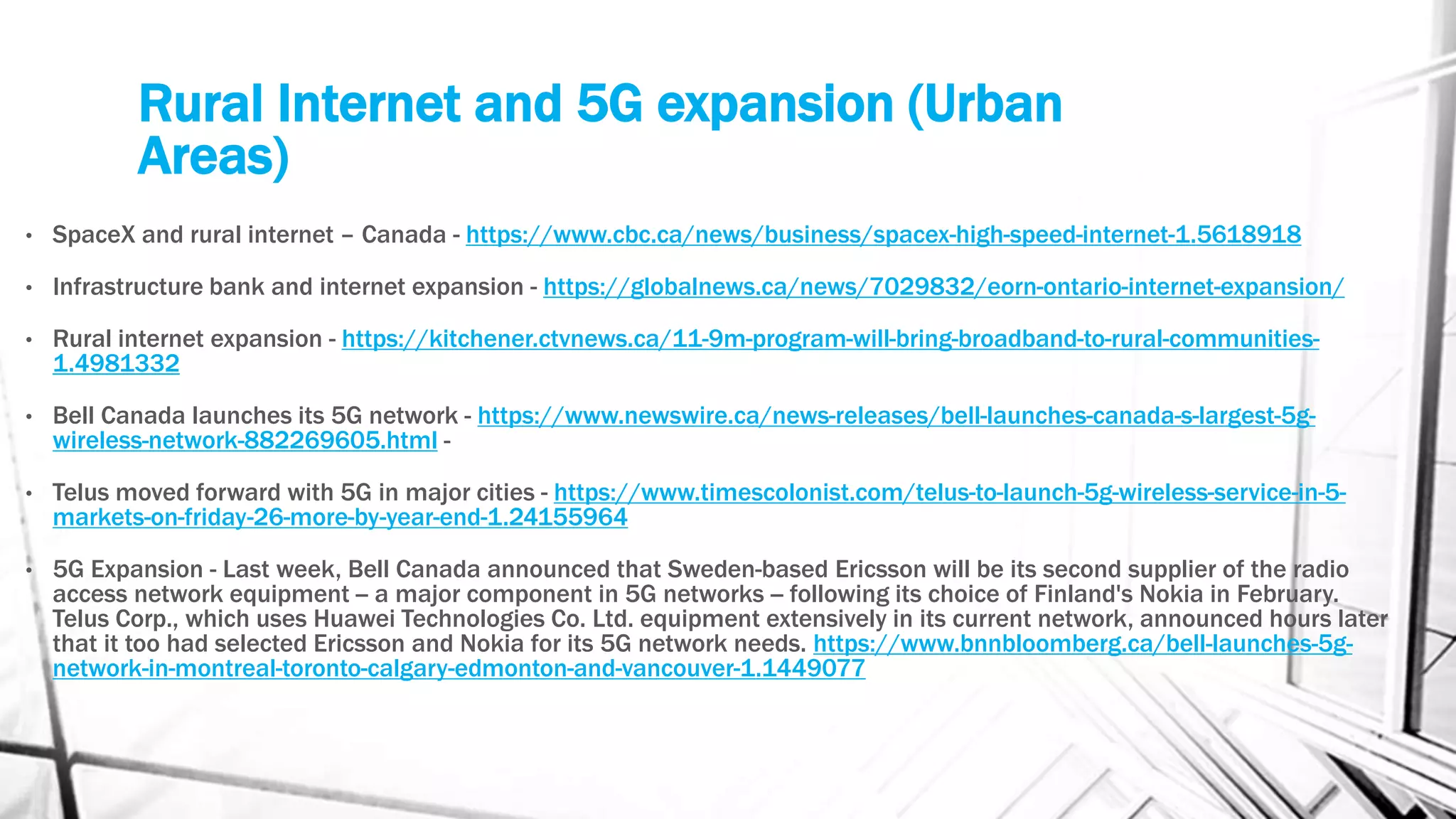 Rural Internet and 5G expansion (Urban
Areas)
• SpaceX and rural internet – Canada - https://www.cbc.ca/news/business/spacex-high-speed-internet-1.5618918
• Infrastructure bank and internet expansion - https://globalnews.ca/news/7029832/eorn-ontario-internet-expansion/
• Rural internet expansion - https://kitchener.ctvnews.ca/11-9m-program-will-bring-broadband-to-rural-communities-
1.4981332
• Bell Canada launches its 5G network - https://www.newswire.ca/news-releases/bell-launches-canada-s-largest-5g-
wireless-network-882269605.html -
• Telus moved forward with 5G in major cities - https://www.timescolonist.com/telus-to-launch-5g-wireless-service-in-5-
markets-on-friday-26-more-by-year-end-1.24155964
• 5G Expansion - Last week, Bell Canada announced that Sweden-based Ericsson will be its second supplier of the radio
access network equipment -- a major component in 5G networks -- following its choice of Finland's Nokia in February.
Telus Corp., which uses Huawei Technologies Co. Ltd. equipment extensively in its current network, announced hours later
that it too had selected Ericsson and Nokia for its 5G network needs. https://www.bnnbloomberg.ca/bell-launches-5g-
network-in-montreal-toronto-calgary-edmonton-and-vancouver-1.1449077
 