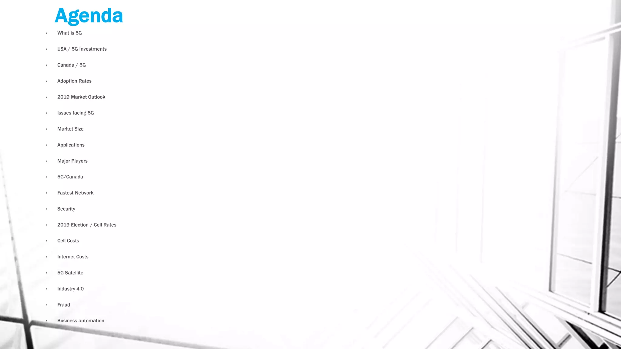 Agenda
• What is 5G
• USA / 5G Investments
• Canada / 5G
• Adoption Rates
• 2019 Market Outlook
• Issues facing 5G
• Market Size
• Applications
• Major Players
• 5G/Canada
• Fastest Network
• Security
• 2019 Election / Cell Rates
• Cell Costs
• Internet Costs
• 5G Satellite
• Industry 4.0
• Fraud
• Business automation
 