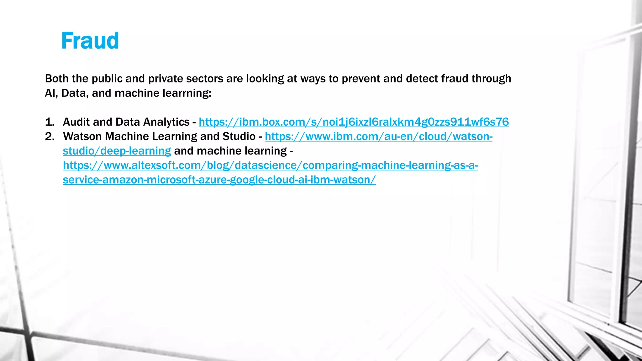 Fraud
Both the public and private sectors are looking at ways to prevent and detect fraud through
AI, Data, and machine learrning:
1. Audit and Data Analytics - https://ibm.box.com/s/noi1j6ixzl6ralxkm4g0zzs911wf6s76
2. Watson Machine Learning and Studio - https://www.ibm.com/au-en/cloud/watson-
studio/deep-learning and machine learning -
https://www.altexsoft.com/blog/datascience/comparing-machine-learning-as-a-
service-amazon-microsoft-azure-google-cloud-ai-ibm-watson/
 