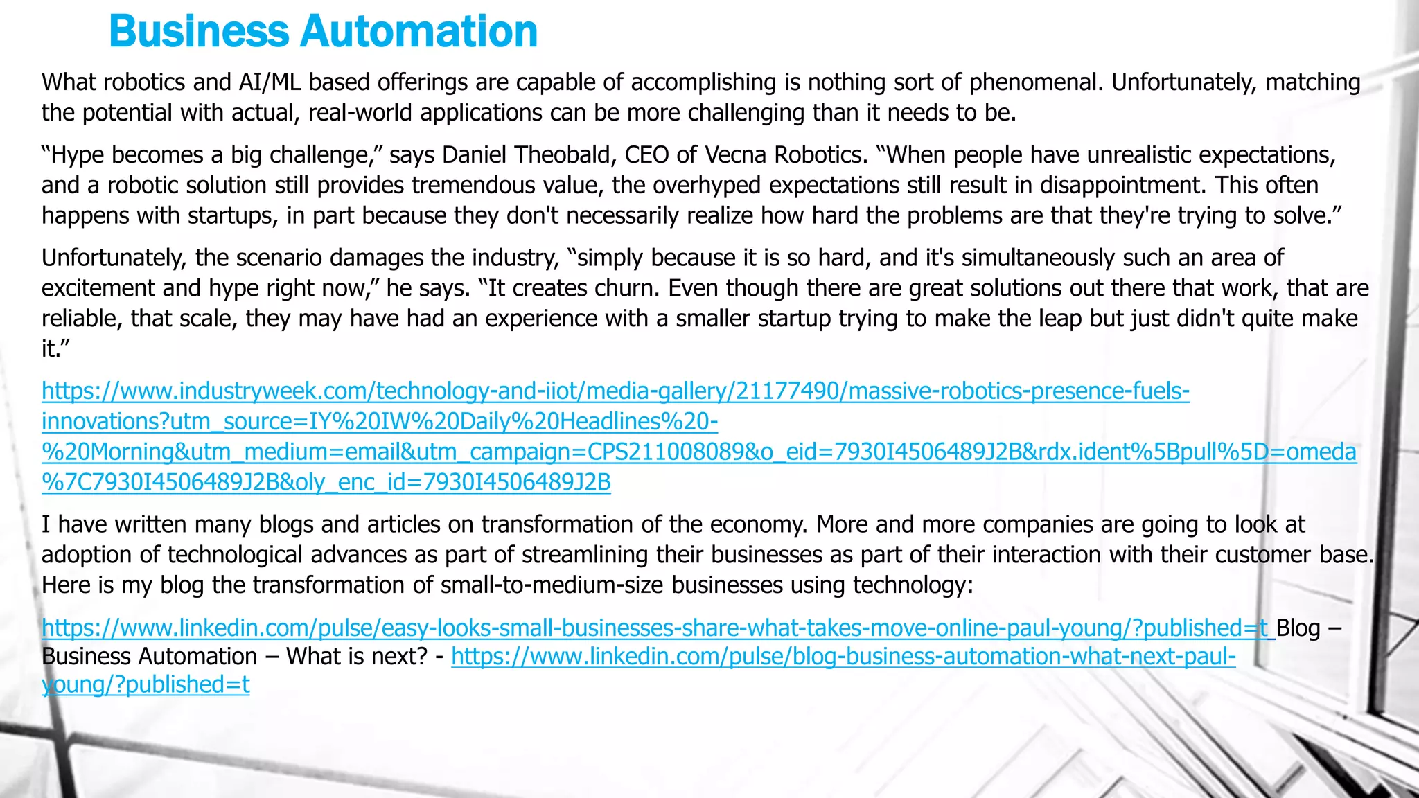Business Automation
What robotics and AI/ML based offerings are capable of accomplishing is nothing sort of phenomenal. Unfortunately, matching
the potential with actual, real-world applications can be more challenging than it needs to be.
“Hype becomes a big challenge,” says Daniel Theobald, CEO of Vecna Robotics. “When people have unrealistic expectations,
and a robotic solution still provides tremendous value, the overhyped expectations still result in disappointment. This often
happens with startups, in part because they don't necessarily realize how hard the problems are that they're trying to solve.”
Unfortunately, the scenario damages the industry, “simply because it is so hard, and it's simultaneously such an area of
excitement and hype right now,” he says. “It creates churn. Even though there are great solutions out there that work, that are
reliable, that scale, they may have had an experience with a smaller startup trying to make the leap but just didn't quite make
it.”
https://www.industryweek.com/technology-and-iiot/media-gallery/21177490/massive-robotics-presence-fuels-
innovations?utm_source=IY%20IW%20Daily%20Headlines%20-
%20Morning&utm_medium=email&utm_campaign=CPS211008089&o_eid=7930I4506489J2B&rdx.ident%5Bpull%5D=omeda
%7C7930I4506489J2B&oly_enc_id=7930I4506489J2B
I have written many blogs and articles on transformation of the economy. More and more companies are going to look at
adoption of technological advances as part of streamlining their businesses as part of their interaction with their customer base.
Here is my blog the transformation of small-to-medium-size businesses using technology:
https://www.linkedin.com/pulse/easy-looks-small-businesses-share-what-takes-move-online-paul-young/?published=t Blog –
Business Automation – What is next? - https://www.linkedin.com/pulse/blog-business-automation-what-next-paul-
young/?published=t
 