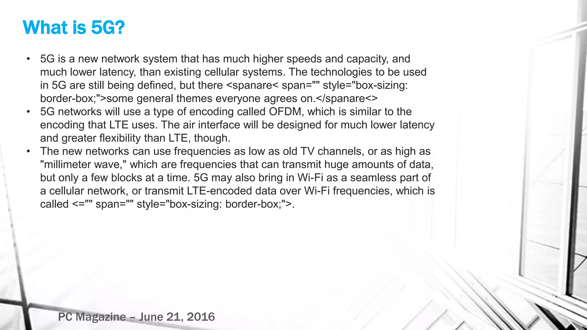What is 5G?
PC Magazine – June 21, 2016
• 5G is a new network system that has much higher speeds and capacity, and
much lower latency, than existing cellular systems. The technologies to be used
in 5G are still being defined, but there <spanare< span="" style="box-sizing:
border-box;">some general themes everyone agrees on.</spanare<>
• 5G networks will use a type of encoding called OFDM, which is similar to the
encoding that LTE uses. The air interface will be designed for much lower latency
and greater flexibility than LTE, though.
• The new networks can use frequencies as low as old TV channels, or as high as
"millimeter wave," which are frequencies that can transmit huge amounts of data,
but only a few blocks at a time. 5G may also bring in Wi-Fi as a seamless part of
a cellular network, or transmit LTE-encoded data over Wi-Fi frequencies, which is
called <="" span="" style="box-sizing: border-box;">.
 