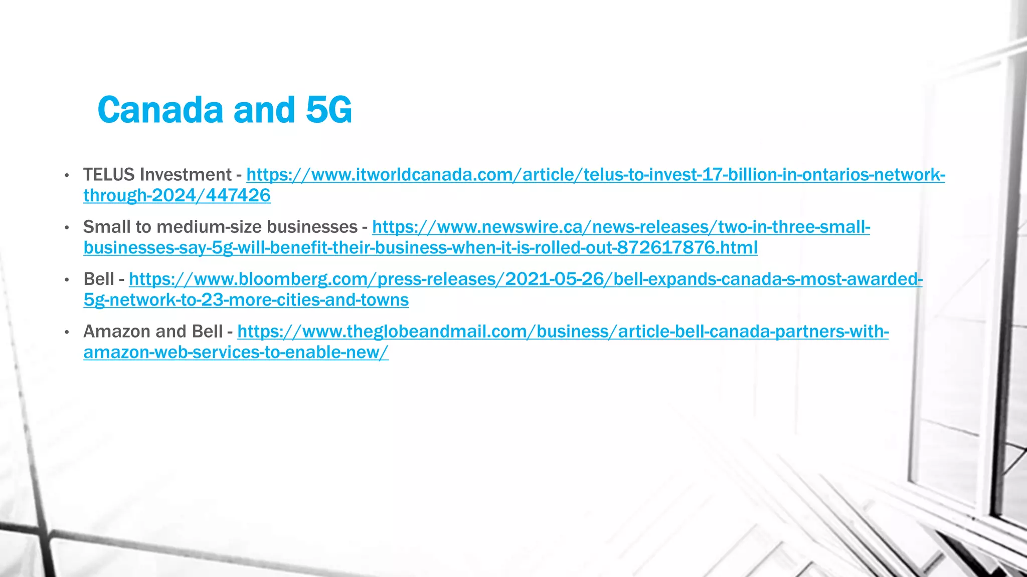 Canada and 5G
• TELUS Investment - https://www.itworldcanada.com/article/telus-to-invest-17-billion-in-ontarios-network-
through-2024/447426
• Small to medium-size businesses - https://www.newswire.ca/news-releases/two-in-three-small-
businesses-say-5g-will-benefit-their-business-when-it-is-rolled-out-872617876.html
• Bell - https://www.bloomberg.com/press-releases/2021-05-26/bell-expands-canada-s-most-awarded-
5g-network-to-23-more-cities-and-towns
• Amazon and Bell - https://www.theglobeandmail.com/business/article-bell-canada-partners-with-
amazon-web-services-to-enable-new/
 