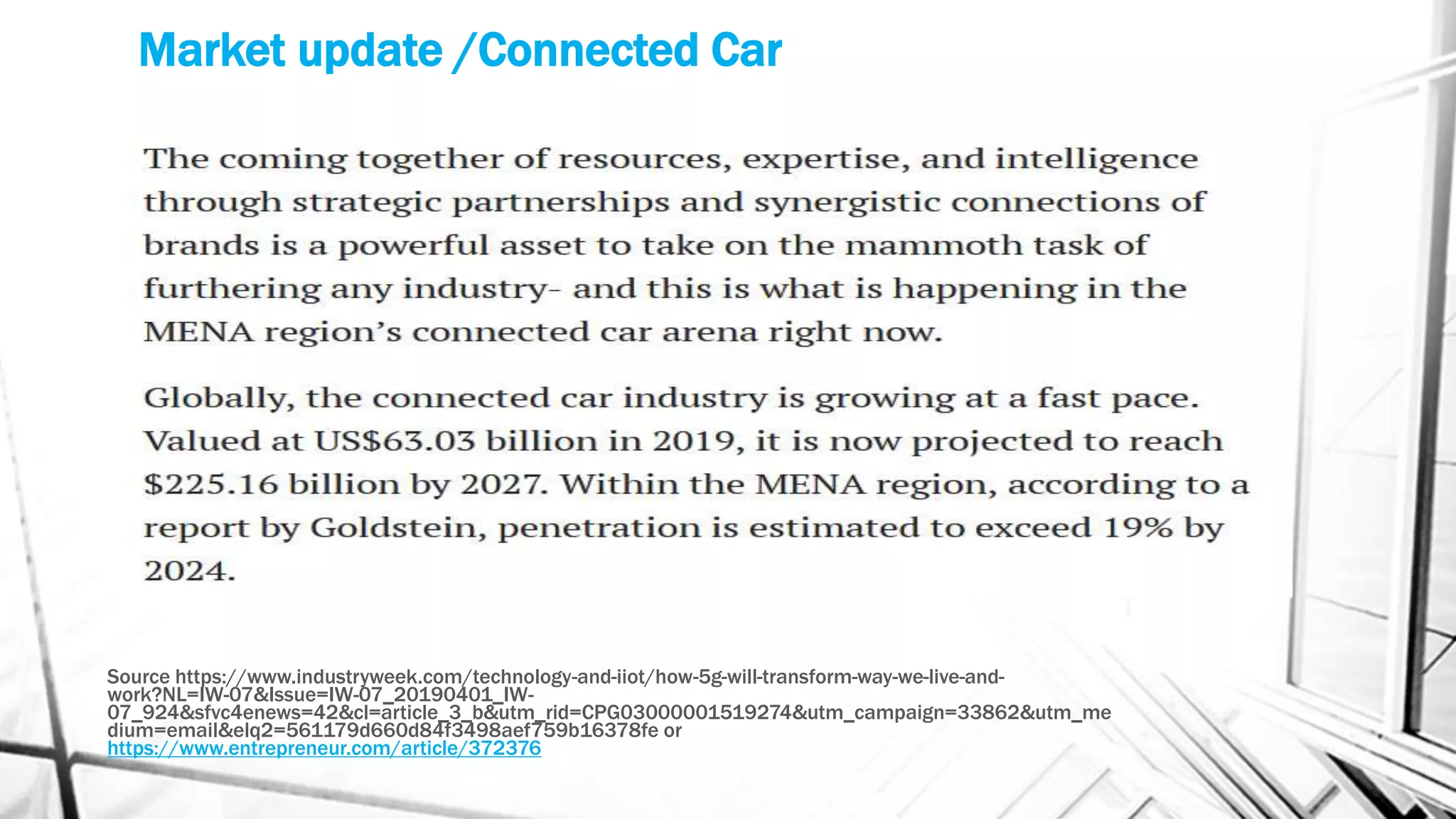 Market update /Connected Car
Source https://www.industryweek.com/technology-and-iiot/how-5g-will-transform-way-we-live-and-
work?NL=IW-07&Issue=IW-07_20190401_IW-
07_924&sfvc4enews=42&cl=article_3_b&utm_rid=CPG03000001519274&utm_campaign=33862&utm_me
dium=email&elq2=561179d660d84f3498aef759b16378fe or
https://www.entrepreneur.com/article/372376
 