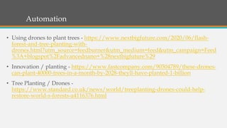 Automation
• Using drones to plant trees - https://www.nextbigfuture.com/2020/06/flash-
forest-and-tree-planting-with-
drones.html?utm_source=feedburner&utm_medium=feed&utm_campaign=Feed
%3A+blogspot%2Fadvancednano+%28nextbigfuture%29
• Innovation / planting - https://www.fastcompany.com/90504789/these-drones-
can-plant-40000-trees-in-a-month-by-2028-theyll-have-planted-1-billion
• Tree Planting / Drones -
https://www.standard.co.uk/news/world/treeplanting-drones-could-help-
restore-world-s-forests-a4116376.html
 