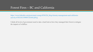 Forest Fires – BC and California
https://www.linkedin.com/posts/paul-young-055632b_blog-forestry-management-and-california-
activity-6703181159909724160-qWzg
I think all levels of government need to take a hard look at how they managed their forest to mitigate
the impacts of wildfires
 