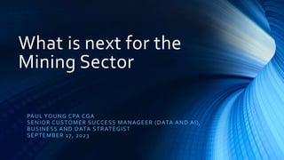 What is next for the
Mining Sector
PAUL YOUNG CPA CGA
SENIOR CUSTOMER SUCCESS MANAGEER (DATA AND AI),
BUSINESS AND DATA STRATEGIST
SEPTEMBER 17, 2023
 